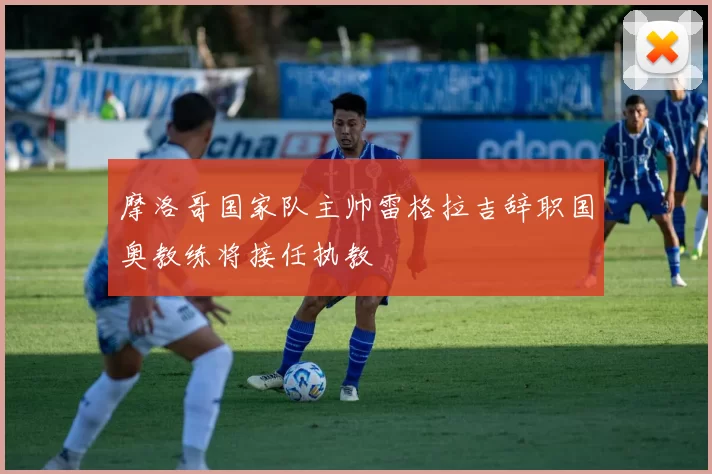 摩洛哥国家队主帅雷格拉吉辞职国奥教练将接任执教