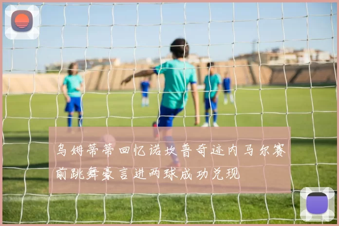 乌姆蒂蒂回忆诺坎普奇迹内马尔赛前跳舞豪言进两球成功兑现