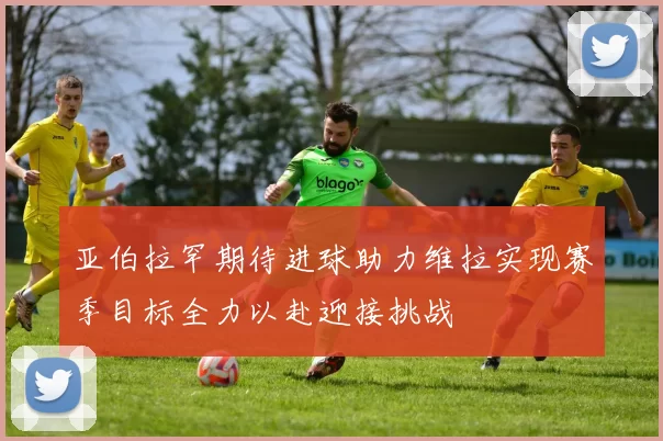 亚伯拉罕期待进球助力维拉实现赛季目标全力以赴迎接挑战