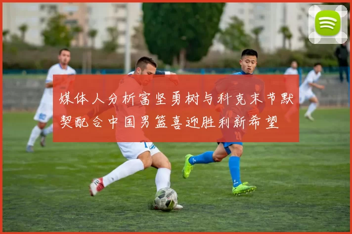 媒体人分析富坚勇树与科克末节默契配合中国男篮喜迎胜利新希望