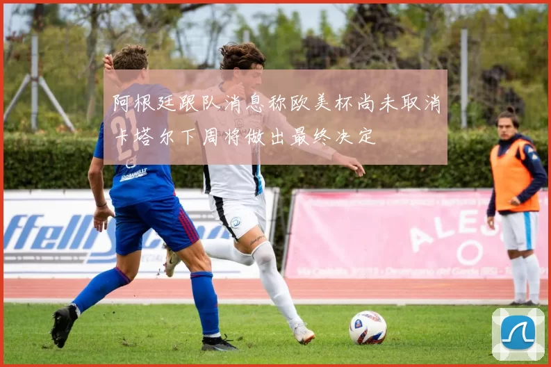 阿根廷跟队消息称欧美杯尚未取消卡塔尔下周将做出最终决定