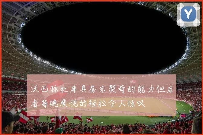 沃西称杜库具备东契奇的能力但后者每晚展现的轻松令人惊叹