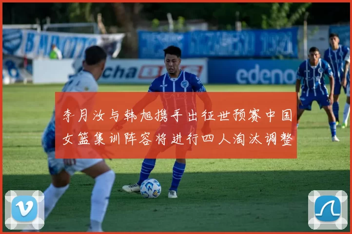 李月汝与韩旭携手出征世预赛中国女篮集训阵容将进行四人淘汰调整