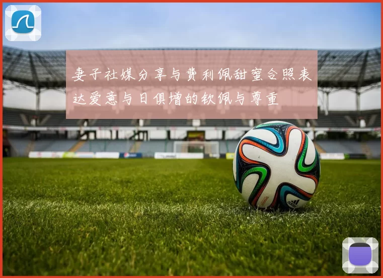 妻子社媒分享与费利佩甜蜜合照表达爱意与日俱增的钦佩与尊重