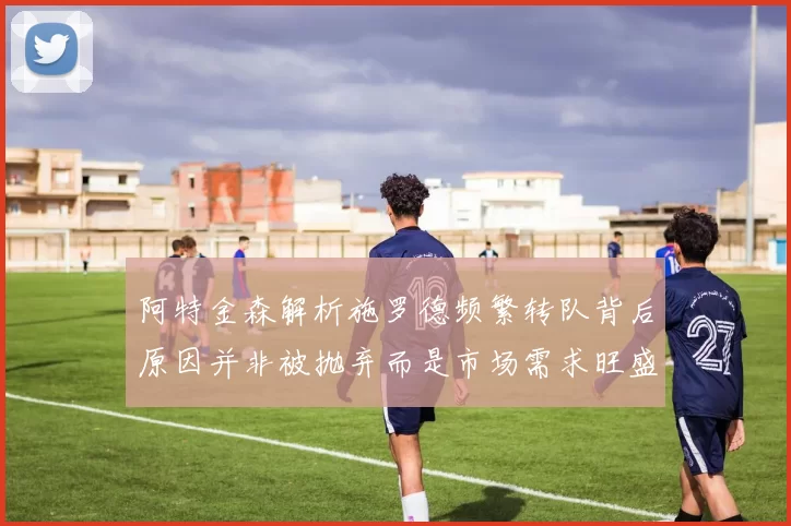 阿特金森解析施罗德频繁转队背后原因并非被抛弃而是市场需求旺盛