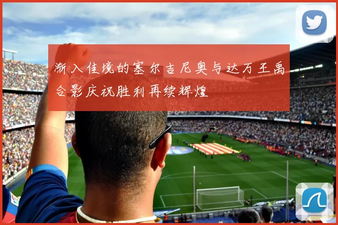 渐入佳境的塞尔吉尼奥与达万王禹合影庆祝胜利再续辉煌