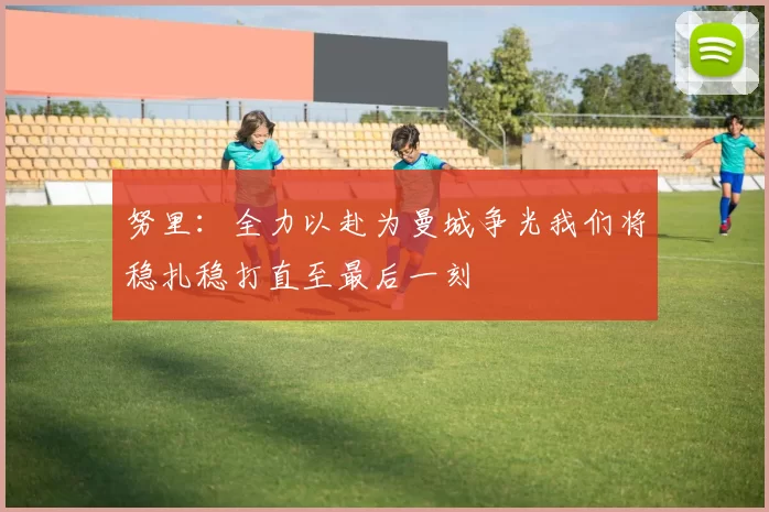 努里：全力以赴为曼城争光我们将稳扎稳打直至最后一刻