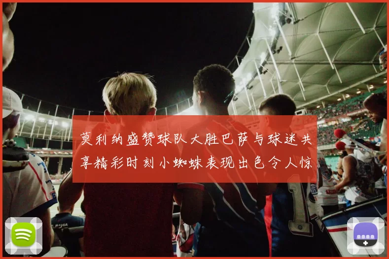 莫利纳盛赞球队大胜巴萨与球迷共享精彩时刻小蜘蛛表现出色令人惊艳