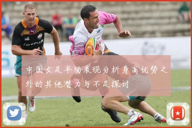 中国女足半场表现分析身高优势之外的其他潜力与不足探讨