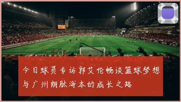 今日球员专访郭艾伦畅谈篮球梦想与广州朗肽海本的成长之路