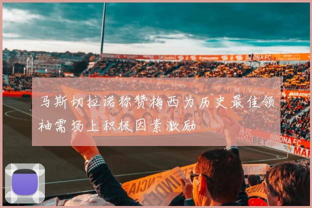 马斯切拉诺称赞梅西为历史最佳领袖需场上积极因素激励