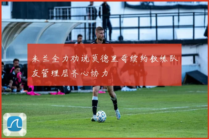 米兰全力劝说莫德里奇续约教练队友管理层齐心协力