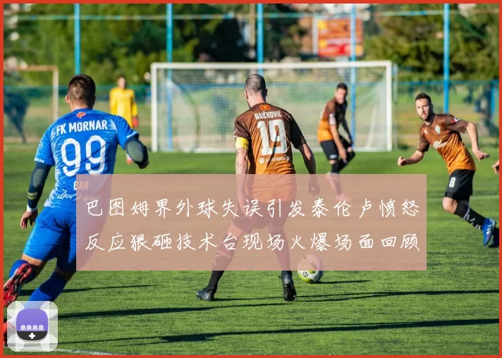 巴图姆界外球失误引发泰伦卢愤怒反应狠砸技术台现场火爆场面回顾