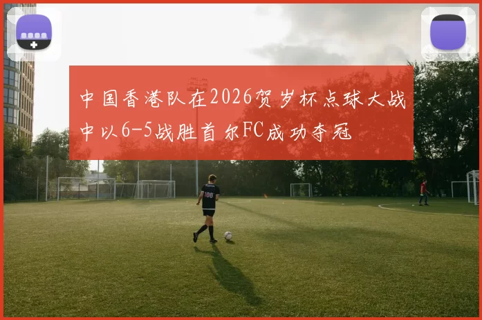中国香港队在2026贺岁杯点球大战中以6-5战胜首尔FC成功夺冠