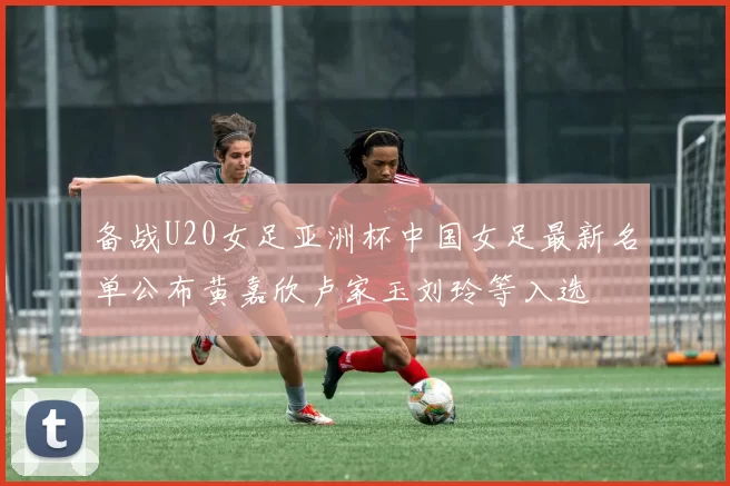 备战U20女足亚洲杯中国女足最新名单公布黄嘉欣卢家玉刘玲等入选